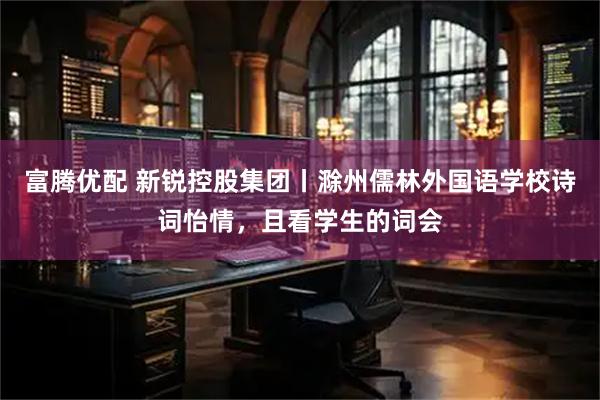 富腾优配 新锐控股集团丨滁州儒林外国语学校诗词怡情，且看学生的词会