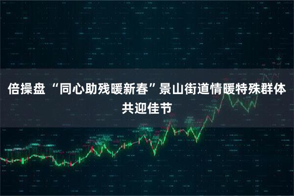 倍操盘 “同心助残暖新春”景山街道情暖特殊群体共迎佳节