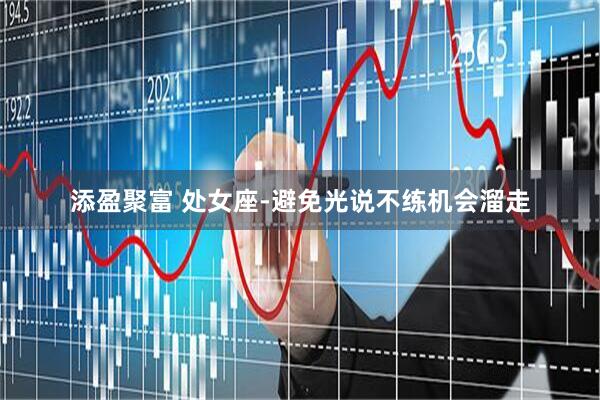 添盈聚富 处女座-避免光说不练机会溜走