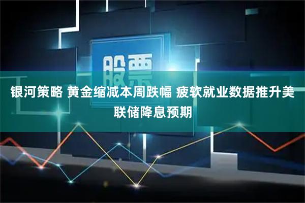 银河策略 黄金缩减本周跌幅 疲软就业数据推升美联储降息预期