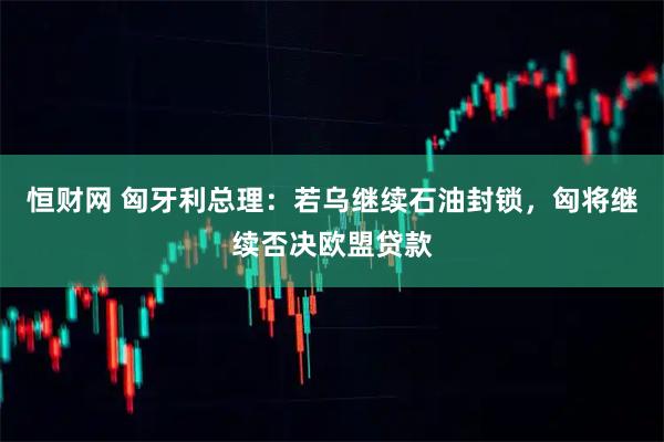 恒财网 匈牙利总理：若乌继续石油封锁，匈将继续否决欧盟贷款