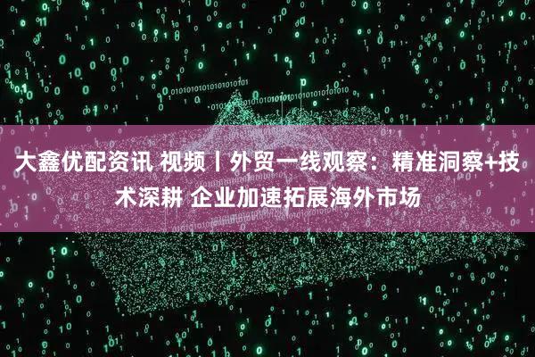 大鑫优配资讯 视频丨外贸一线观察：精准洞察+技术深耕 企业加速拓展海外市场