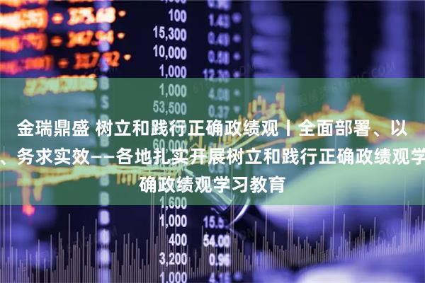 金瑞鼎盛 树立和践行正确政绩观丨全面部署、以上率下、务求实效——各地扎实开展树立和践行正确政绩观学习教育