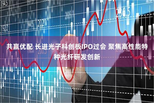 共赢优配 长进光子科创板IPO过会 聚焦高性能特种光纤研发创新