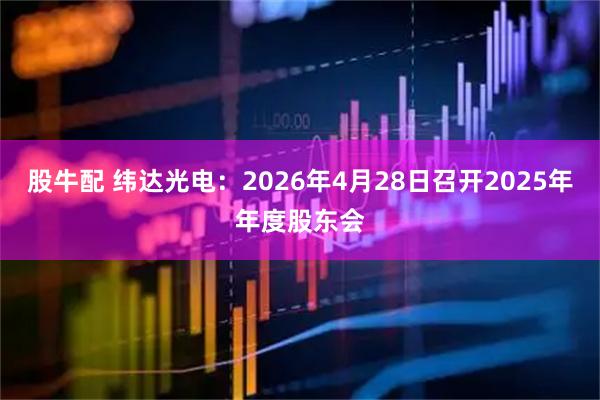 股牛配 纬达光电：2026年4月28日召开2025年年度股东会