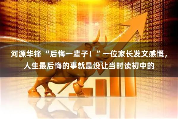 河源华锋 “后悔一辈子！”一位家长发文感慨，人生最后悔的事就是没让当时读初中的