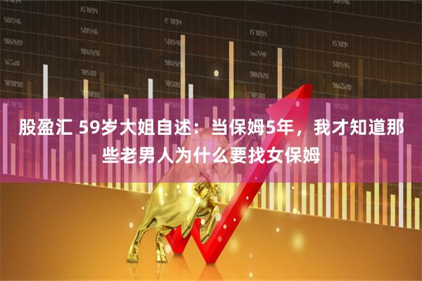 股盈汇 59岁大姐自述：当保姆5年，我才知道那些老男人为什么要找女保姆