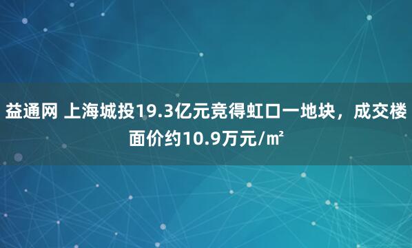 益通网 上海城投19.3亿元竞得虹口一地块，成交楼面价约10.9万元/㎡